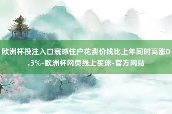 欧洲杯投注入口寰球住户花费价钱比上年同时高涨0.3%-欧洲杯网页线上买球-官方网站