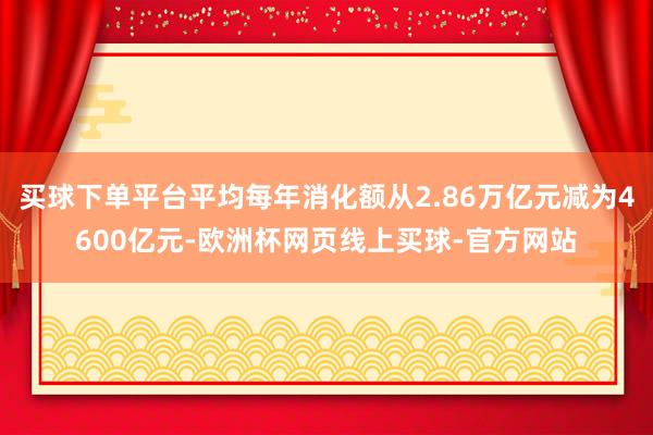 买球下单平台平均每年消化额从2.86万亿元减为4600亿元-欧洲杯网页线上买球-官方网站
