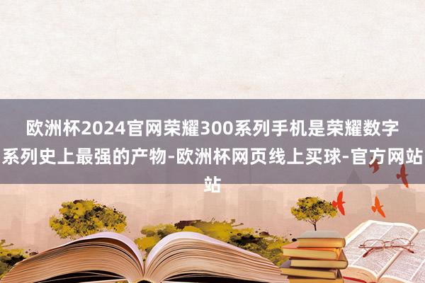 欧洲杯2024官网荣耀300系列手机是荣耀数字系列史上最强的产物-欧洲杯网页线上买球-官方网站