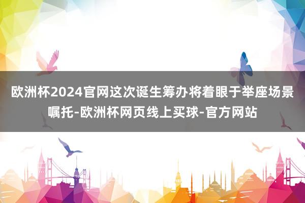 欧洲杯2024官网这次诞生筹办将着眼于举座场景嘱托-欧洲杯网页线上买球-官方网站