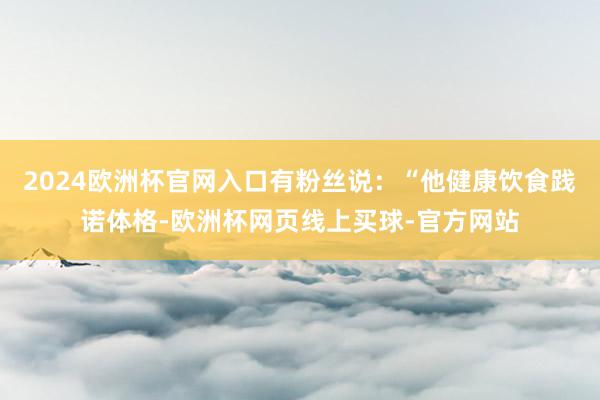 2024欧洲杯官网入口有粉丝说：“他健康饮食践诺体格-欧洲杯网页线上买球-官方网站