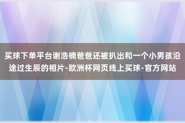 买球下单平台谢浩楠爸爸还被扒出和一个小男孩沿途过生辰的相片-欧洲杯网页线上买球-官方网站