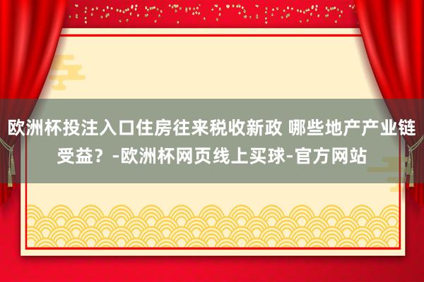 欧洲杯投注入口住房往来税收新政 哪些地产产业链受益?-欧洲杯网页线上买球-官方网站