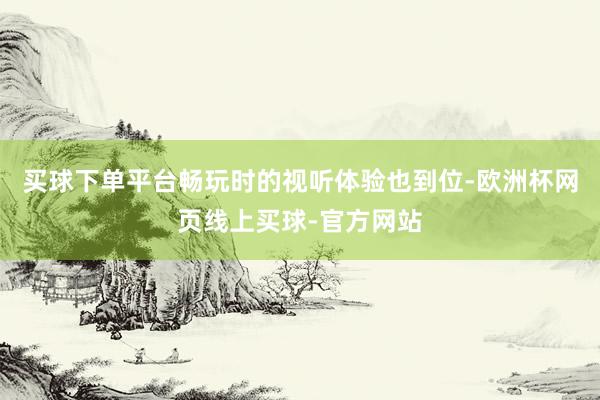 买球下单平台畅玩时的视听体验也到位-欧洲杯网页线上买球-官方网站