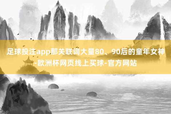 足球投注app那关联词大量80、90后的童年女神-欧洲杯网页线上买球-官方网站