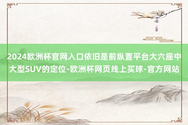 2024欧洲杯官网入口依旧是前纵置平台大六座中大型SUV的定位-欧洲杯网页线上买球-官方网站