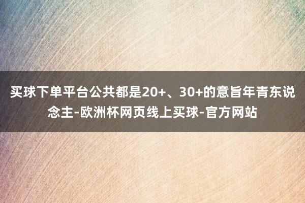 买球下单平台公共都是20+、30+的意旨年青东说念主-欧洲杯网页线上买球-官方网站