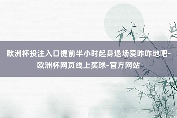 欧洲杯投注入口提前半小时起身退场爱咋咋地吧-欧洲杯网页线上买球-官方网站