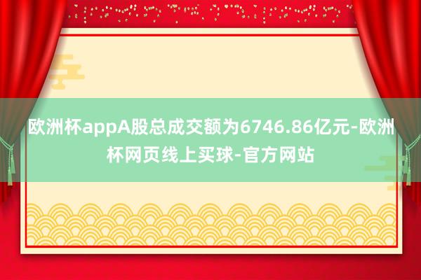 欧洲杯appA股总成交额为6746.86亿元-欧洲杯网页线上买球-官方网站