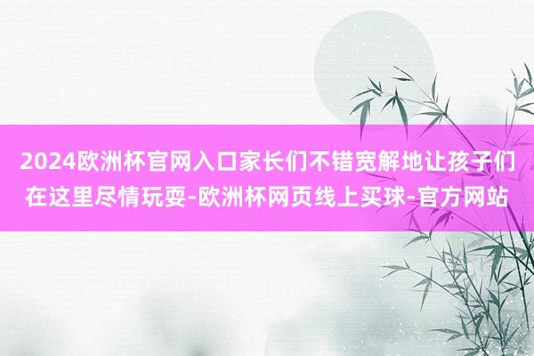 2024欧洲杯官网入口家长们不错宽解地让孩子们在这里尽情玩耍-欧洲杯网页线上买球-官方网站