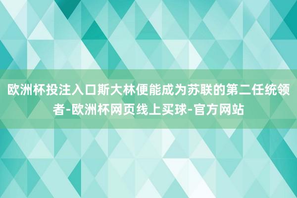 欧洲杯投注入口斯大林便能成为苏联的第二任统领者-欧洲杯网页线上买球-官方网站