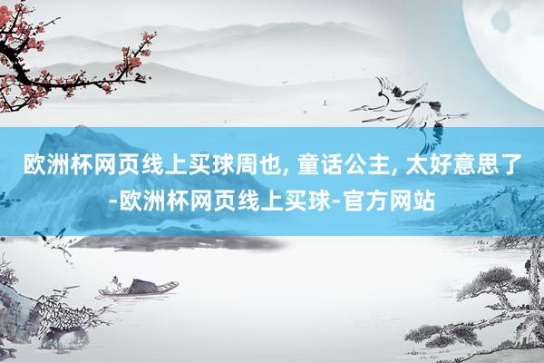 欧洲杯网页线上买球周也, 童话公主, 太好意思了-欧洲杯网页线上买球-官方网站
