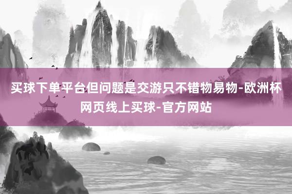 买球下单平台但问题是交游只不错物易物-欧洲杯网页线上买球-官方网站