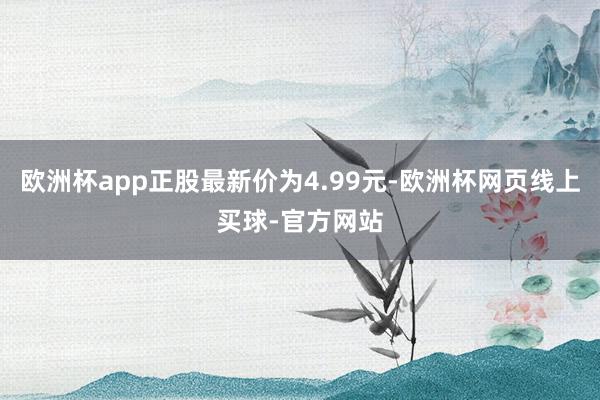 欧洲杯app正股最新价为4.99元-欧洲杯网页线上买球-官方网站
