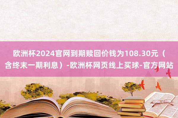 欧洲杯2024官网到期赎回价钱为108.30元（含终末一期利息）-欧洲杯网页线上买球-官方网站