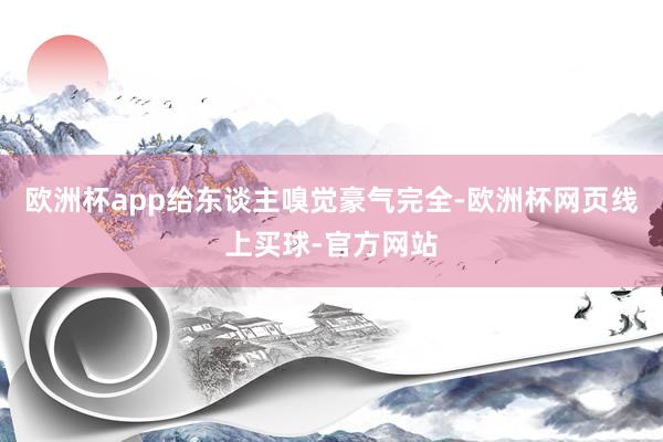 欧洲杯app给东谈主嗅觉豪气完全-欧洲杯网页线上买球-官方网站