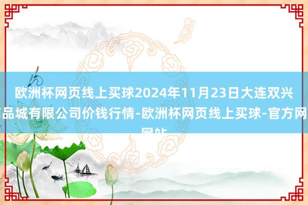 欧洲杯网页线上买球2024年11月23日大连双兴商品城有限公司价钱行情-欧洲杯网页线上买球-官方网站