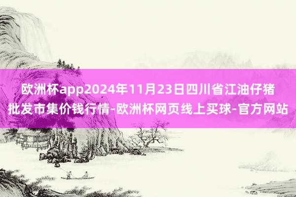 欧洲杯app2024年11月23日四川省江油仔猪批发市集价钱行情-欧洲杯网页线上买球-官方网站