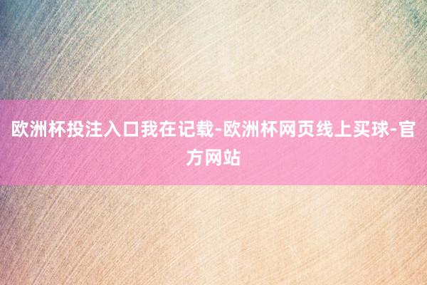 欧洲杯投注入口我在记载-欧洲杯网页线上买球-官方网站