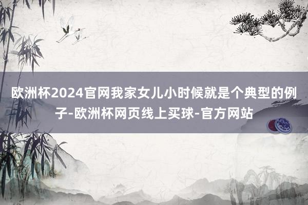 欧洲杯2024官网我家女儿小时候就是个典型的例子-欧洲杯网页线上买球-官方网站
