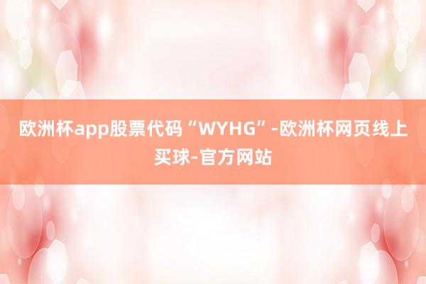 欧洲杯app股票代码“WYHG”-欧洲杯网页线上买球-官方网站