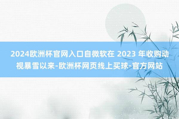 2024欧洲杯官网入口自微软在 2023 年收购动视暴雪以来-欧洲杯网页线上买球-官方网站