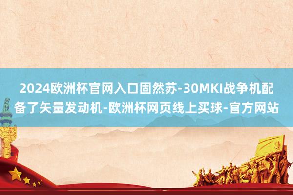 2024欧洲杯官网入口固然苏-30MKI战争机配备了矢量发动机-欧洲杯网页线上买球-官方网站