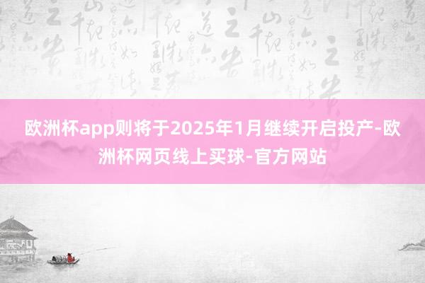 欧洲杯app则将于2025年1月继续开启投产-欧洲杯网页线上买球-官方网站