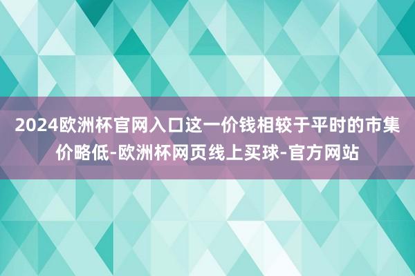 2024欧洲杯官网入口这一价钱相较于平时的市集价略低-欧洲杯网页线上买球-官方网站