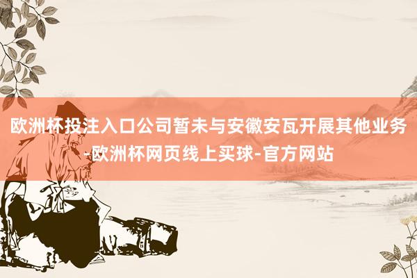 欧洲杯投注入口公司暂未与安徽安瓦开展其他业务-欧洲杯网页线上买球-官方网站