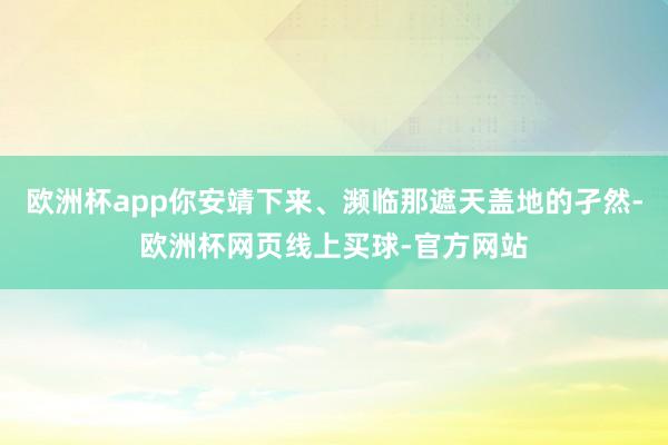欧洲杯app你安靖下来、濒临那遮天盖地的孑然-欧洲杯网页线上买球-官方网站