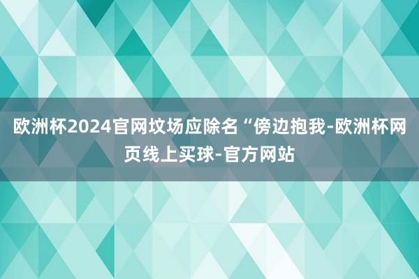 欧洲杯2024官网坟场应除名“傍边抱我-欧洲杯网页线上买球-官方网站