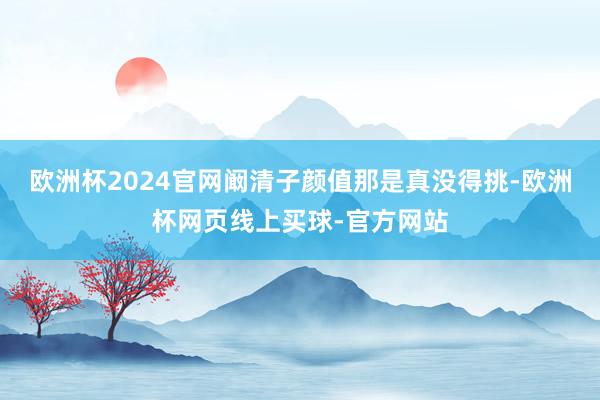 欧洲杯2024官网阚清子颜值那是真没得挑-欧洲杯网页线上买球-官方网站