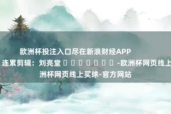 欧洲杯投注入口尽在新浪财经APP            						连累剪辑：刘亮堂 							-欧洲杯网页线上买球-官方网站