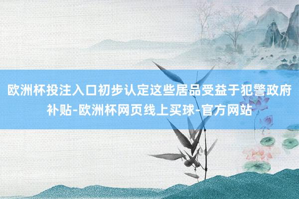 欧洲杯投注入口初步认定这些居品受益于犯警政府补贴-欧洲杯网页线上买球-官方网站