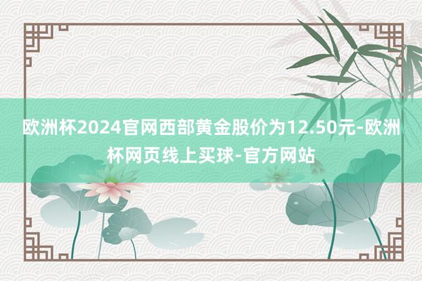 欧洲杯2024官网西部黄金股价为12.50元-欧洲杯网页线上买球-官方网站