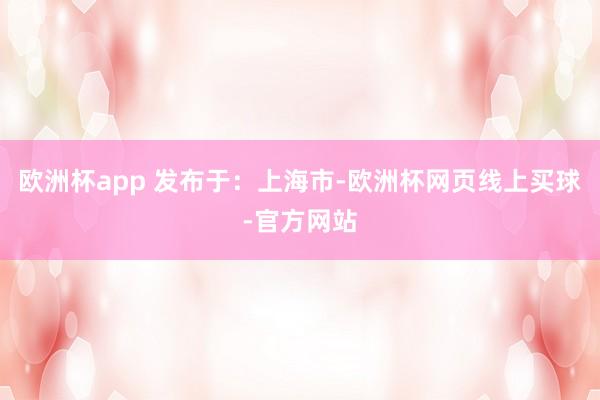 欧洲杯app 发布于：上海市-欧洲杯网页线上买球-官方网站