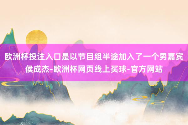 欧洲杯投注入口是以节目组半途加入了一个男嘉宾侯成杰-欧洲杯网页线上买球-官方网站