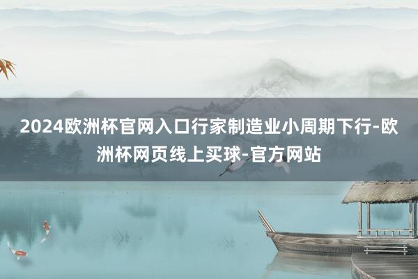 2024欧洲杯官网入口行家制造业小周期下行-欧洲杯网页线上买球-官方网站