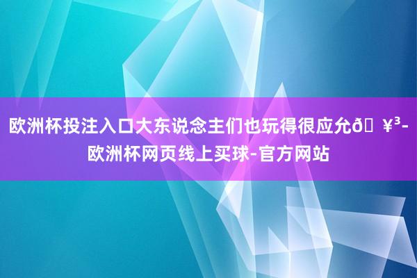 欧洲杯投注入口大东说念主们也玩得很应允🥳-欧洲杯网页线上买球-官方网站