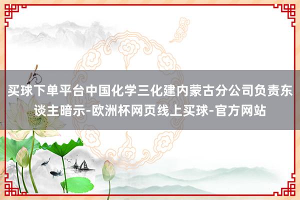 买球下单平台中国化学三化建内蒙古分公司负责东谈主暗示-欧洲杯网页线上买球-官方网站