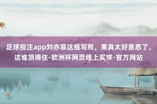足球投注app刘亦菲这组写照，果真太好意思了，这谁顶得住-欧洲杯网页线上买球-官方网站