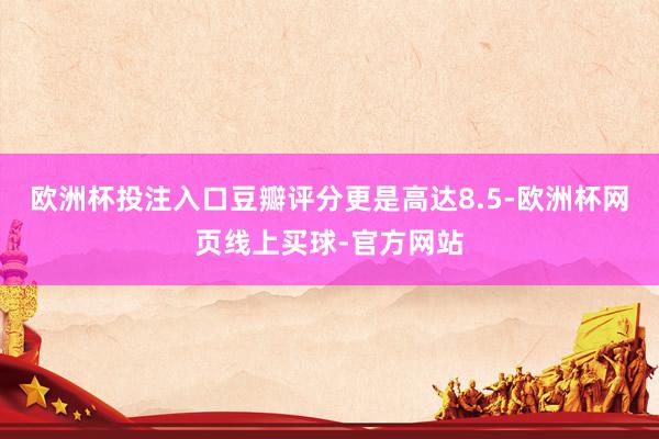 欧洲杯投注入口豆瓣评分更是高达8.5-欧洲杯网页线上买球-官方网站