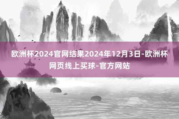 欧洲杯2024官网结果2024年12月3日-欧洲杯网页线上买球-官方网站