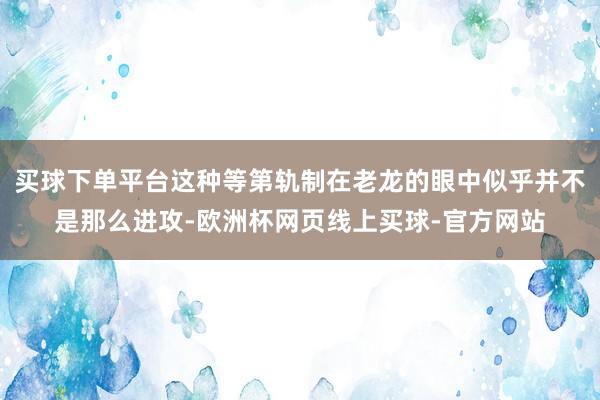 买球下单平台这种等第轨制在老龙的眼中似乎并不是那么进攻-欧洲杯网页线上买球-官方网站