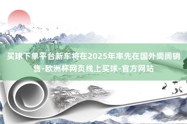 买球下单平台新车将在2025年率先在国外阛阓销售-欧洲杯网页线上买球-官方网站