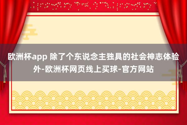 欧洲杯app 除了个东说念主独具的社会神志体验外-欧洲杯网页线上买球-官方网站