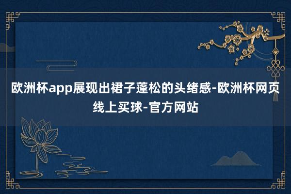 欧洲杯app展现出裙子蓬松的头绪感-欧洲杯网页线上买球-官方网站