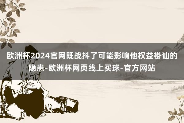 欧洲杯2024官网既战抖了可能影响他权益褂讪的隐患-欧洲杯网页线上买球-官方网站