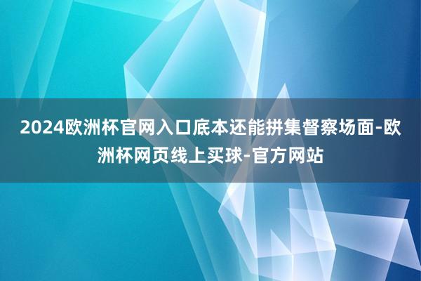2024欧洲杯官网入口底本还能拼集督察场面-欧洲杯网页线上买球-官方网站